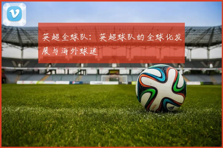 英超全球队:英超球队的全球化发展与海外球迷