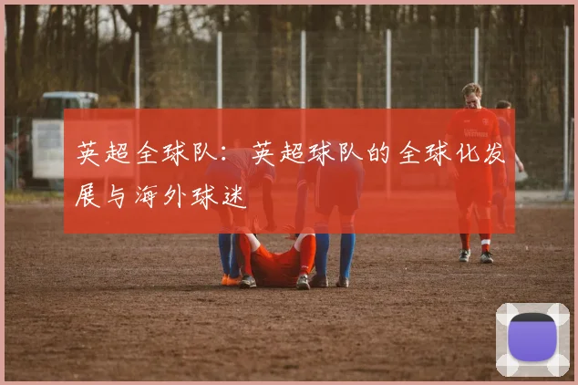 英超全球队:英超球队的全球化发展与海外球迷