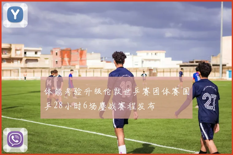 体能考验升级伦敦世乒赛团体赛国乒28小时6场鏖战赛程发布