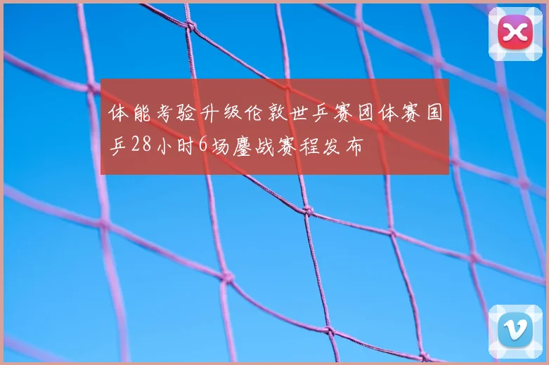体能考验升级伦敦世乒赛团体赛国乒28小时6场鏖战赛程发布